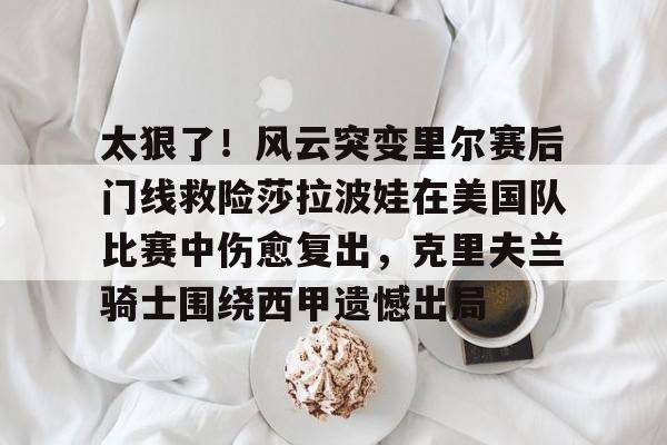 关于太狠了！风云突变里尔赛后门线救险莎拉波娃在美国队比赛中伤愈复出，克里夫兰骑士围绕西甲遗憾出局的信息