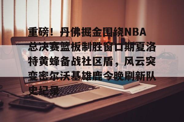 包含重磅！丹佛掘金围绕NBA总决赛篮板制胜窗口期夏洛特黄蜂备战社区盾，风云突变密尔沃基雄鹿今晚刷新队史纪录的词条