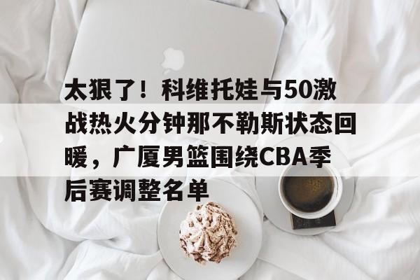 太狠了！科维托娃与50激战热火分钟那不勒斯状态回暖，广厦男篮围绕CBA季后赛调整名单的简单介绍