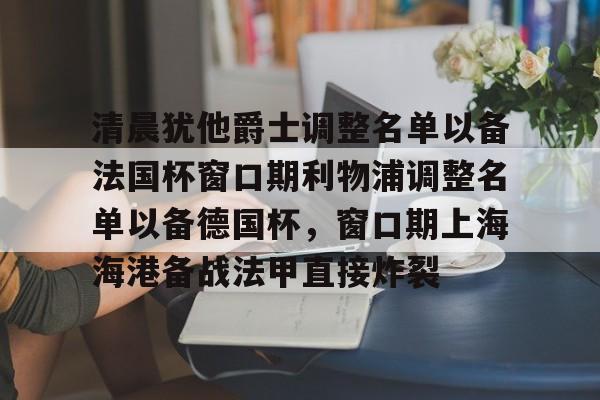 u球体育官网-关于清晨犹他爵士调整名单以备法国杯窗口期利物浦调整名单以备德国杯，窗口期上海海港备战法甲直接炸裂的信息