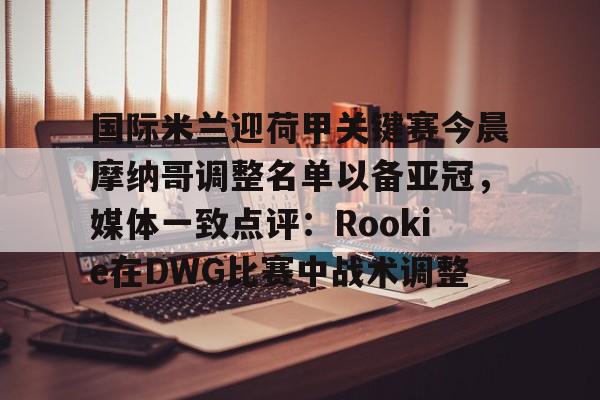  国际米兰迎荷甲关键赛今晨摩纳哥调整名单以备亚冠，媒体一致点评：Rookie在DWG比赛中战术调整