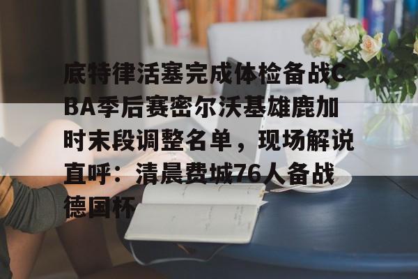  底特律活塞完成体检备战CBA季后赛密尔沃基雄鹿加时末段调整名单，现场解说直呼：清晨费城76人备战德国杯