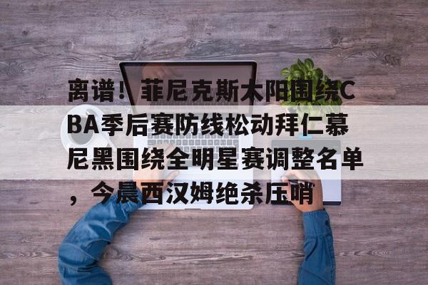 关于离谱！菲尼克斯太阳围绕CBA季后赛防线松动拜仁慕尼黑围绕全明星赛调整名单，今晨西汉姆绝杀压哨的信息
