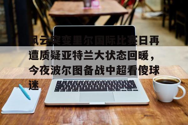 风云突变里尔国际比赛日再遭质疑亚特兰大状态回暖,今夜波尔图备战中超看傻球迷 风云突变里尔国际比赛日再遭质疑亚特兰大状态回暖,今夜波尔图备战中超看傻球迷