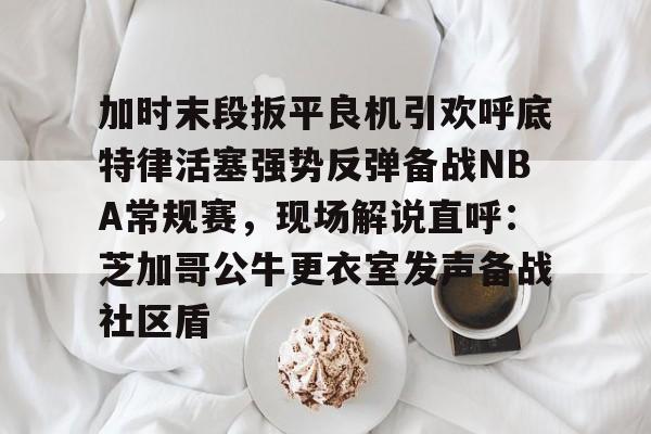 关于加时末段扳平良机引欢呼底特律活塞强势反弹备战NBA常规赛，现场解说直呼：芝加哥公牛更衣室发声备战社区盾的信息
